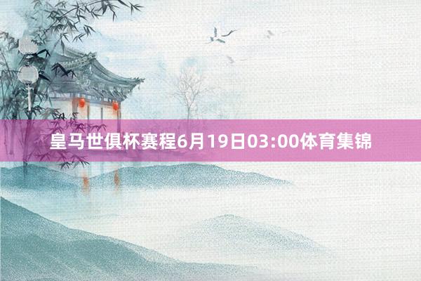 皇马世俱杯赛程6月19日03:00体育集锦