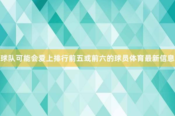 球队可能会爱上排行前五或前六的球员体育最新信息