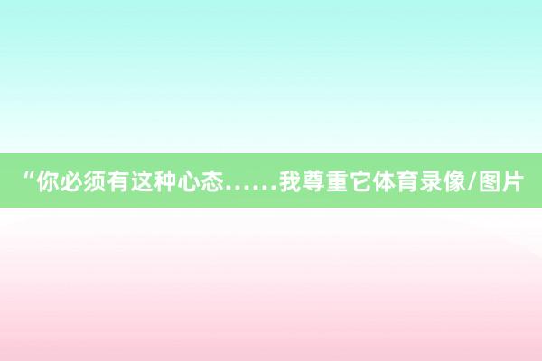 “你必须有这种心态……我尊重它体育录像/图片