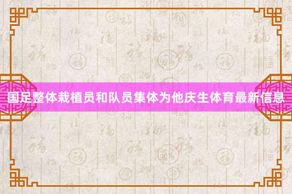 国足整体栽植员和队员集体为他庆生体育最新信息
