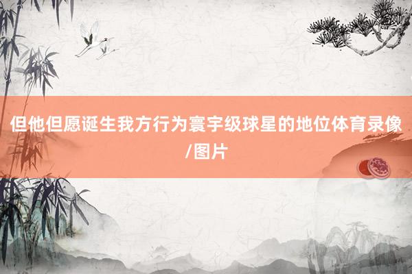 但他但愿诞生我方行为寰宇级球星的地位体育录像/图片
