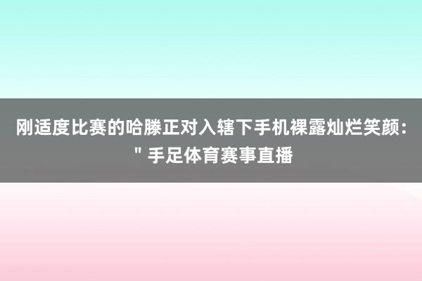 刚适度比赛的哈滕正对入辖下手机裸露灿烂笑颜：＂手足体育赛事直播