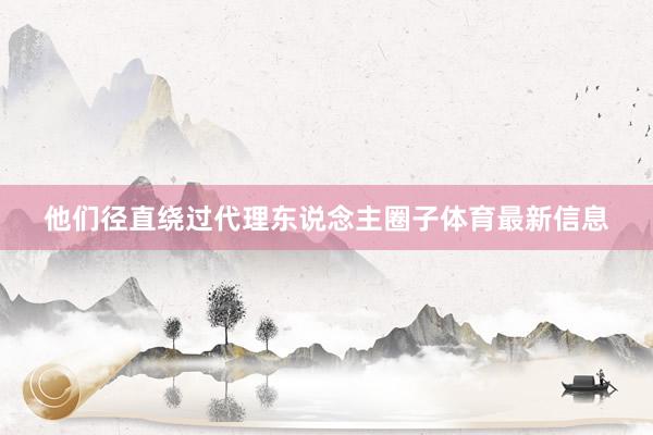 他们径直绕过代理东说念主圈子体育最新信息