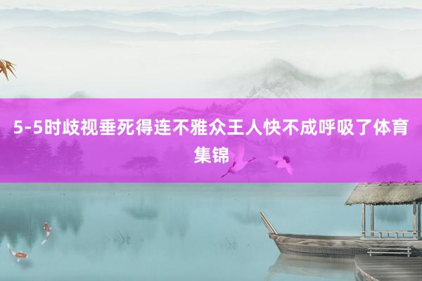 5-5时歧视垂死得连不雅众王人快不成呼吸了体育集锦