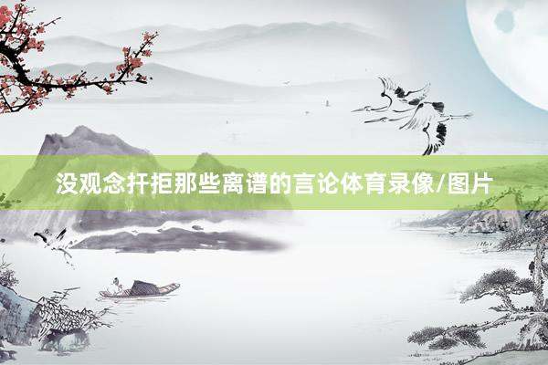 没观念扞拒那些离谱的言论体育录像/图片