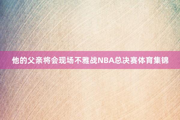 他的父亲将会现场不雅战NBA总决赛体育集锦