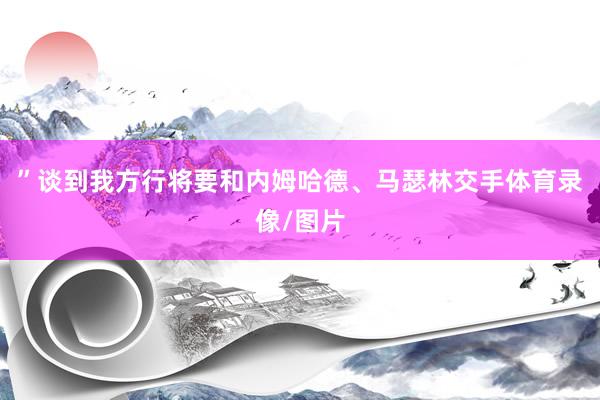 ”谈到我方行将要和内姆哈德、马瑟林交手体育录像/图片