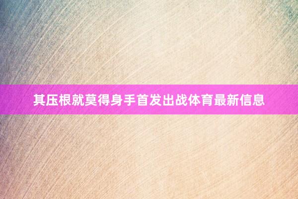 其压根就莫得身手首发出战体育最新信息