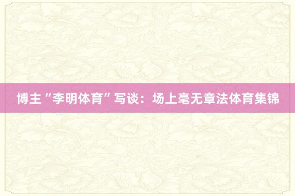 博主“李明体育”写谈：场上毫无章法体育集锦