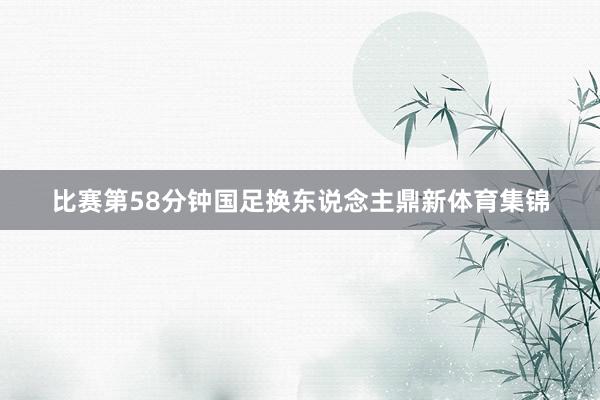 比赛第58分钟国足换东说念主鼎新体育集锦