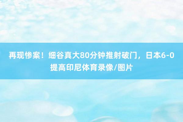 再现惨案！细谷真大80分钟推射破门，日本6-0提高印尼体育录像/图片