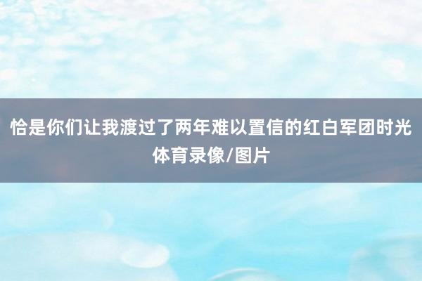 恰是你们让我渡过了两年难以置信的红白军团时光体育录像/图片