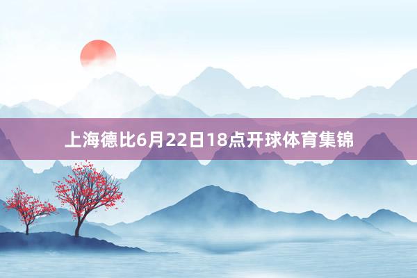 上海德比6月22日18点开球体育集锦