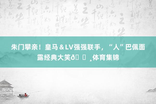 朱门攀亲！皇马＆LV强强联手，“人”巴佩面露经典大笑📸体育集锦