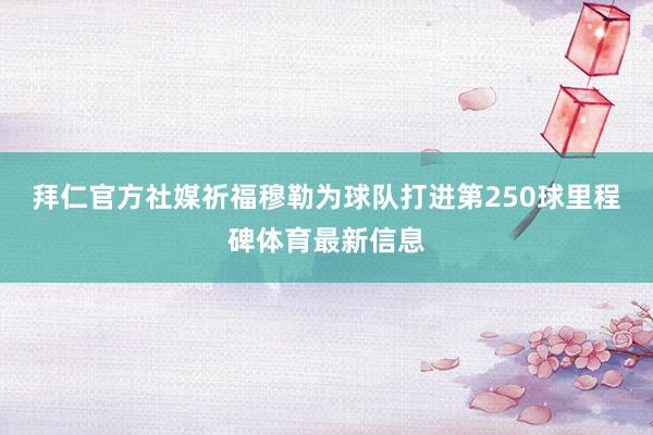 拜仁官方社媒祈福穆勒为球队打进第250球里程碑体育最新信息