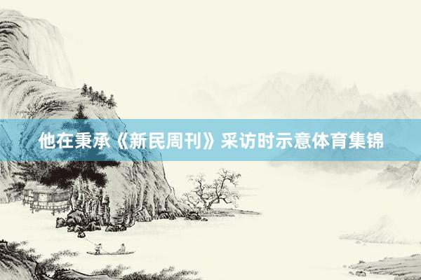 他在秉承《新民周刊》采访时示意体育集锦