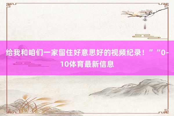 给我和咱们一家留住好意思好的视频纪录！”“0-10体育最新信息