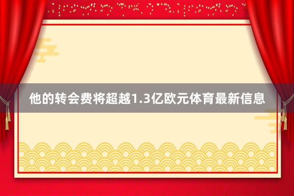 他的转会费将超越1.3亿欧元体育最新信息