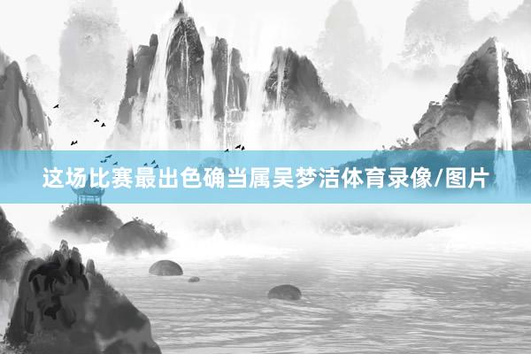 这场比赛最出色确当属吴梦洁体育录像/图片