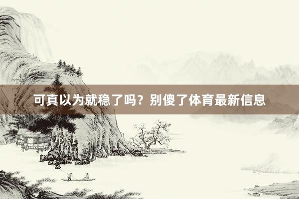 可真以为就稳了吗？别傻了体育最新信息