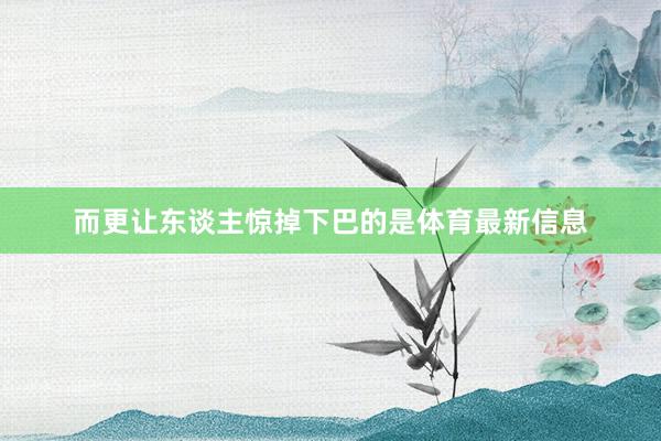 而更让东谈主惊掉下巴的是体育最新信息