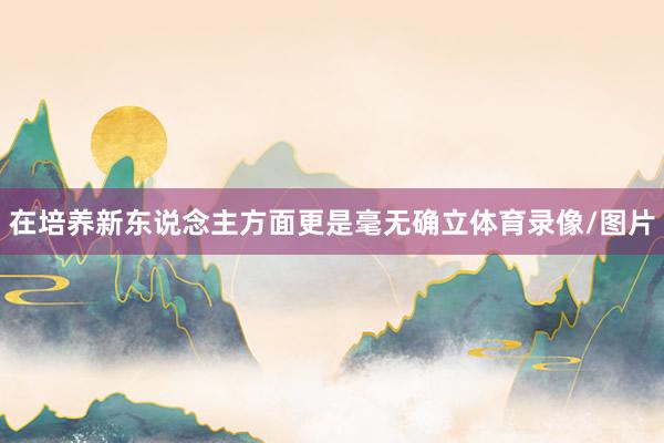 在培养新东说念主方面更是毫无确立体育录像/图片