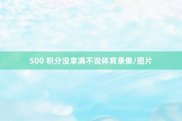 500 积分没拿满不说体育录像/图片
