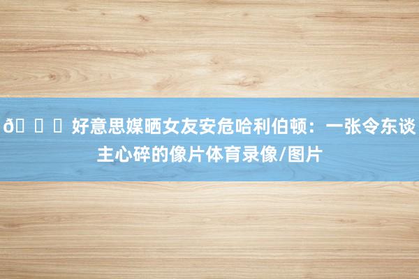 💔好意思媒晒女友安危哈利伯顿：一张令东谈主心碎的像片体育录像/图片