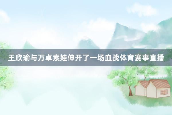 王欣瑜与万卓索娃伸开了一场血战体育赛事直播