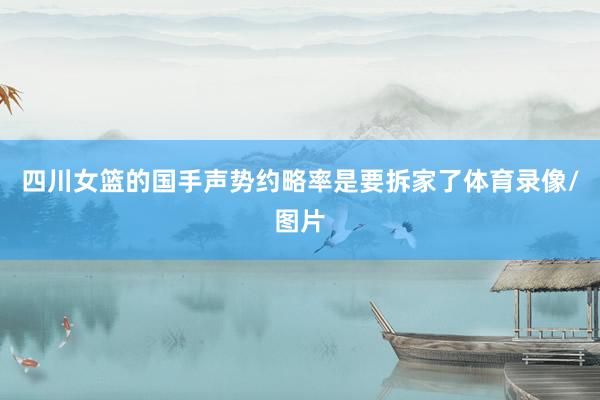 四川女篮的国手声势约略率是要拆家了体育录像/图片