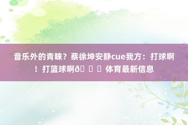 音乐外的青睐？蔡徐坤安静cue我方：打球啊！打篮球啊🏀体育最新信息