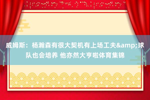 威姆斯：杨瀚森有很大契机有上场工夫&球队也会培养 他亦然大亨啦体育集锦