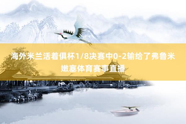 海外米兰活着俱杯1/8决赛中0-2输给了弗鲁米嫩塞体育赛事直播
