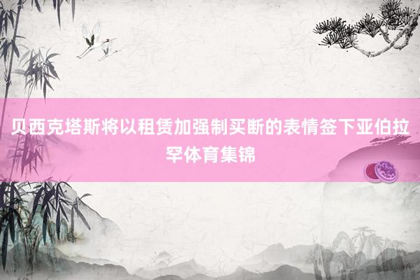 贝西克塔斯将以租赁加强制买断的表情签下亚伯拉罕体育集锦