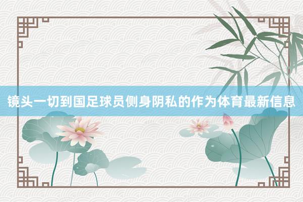 镜头一切到国足球员侧身阴私的作为体育最新信息