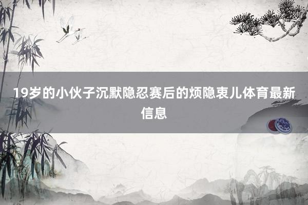 19岁的小伙子沉默隐忍赛后的烦隐衷儿体育最新信息