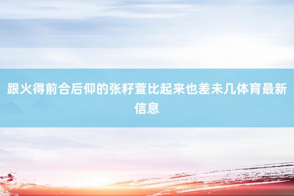 跟火得前合后仰的张籽萱比起来也差未几体育最新信息