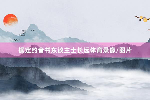 据定约音书东谈主士长远体育录像/图片