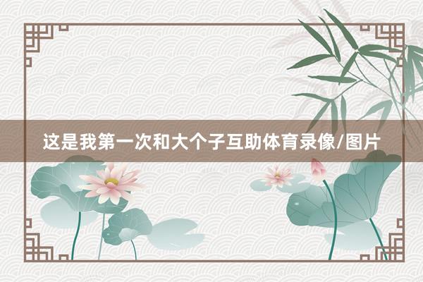 这是我第一次和大个子互助体育录像/图片