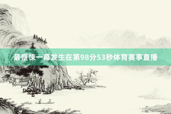 最蹙悚一幕发生在第98分53秒体育赛事直播
