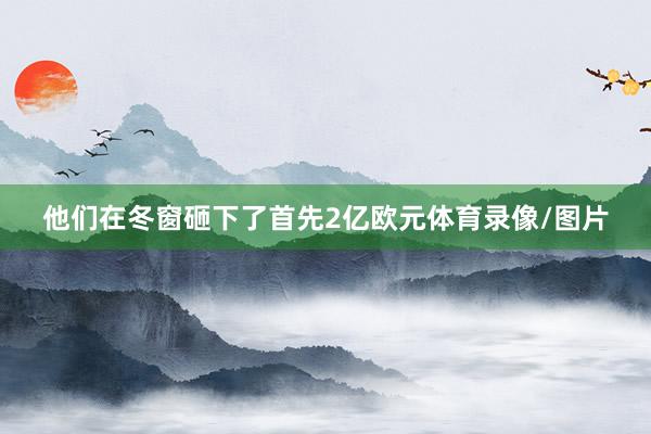 他们在冬窗砸下了首先2亿欧元体育录像/图片