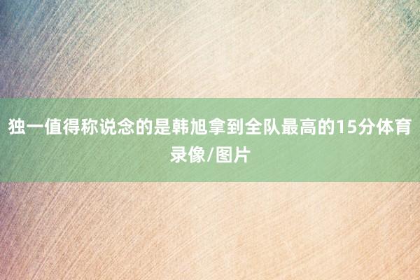 独一值得称说念的是韩旭拿到全队最高的15分体育录像/图片