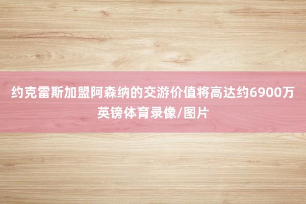 约克雷斯加盟阿森纳的交游价值将高达约6900万英镑体育录像/图片