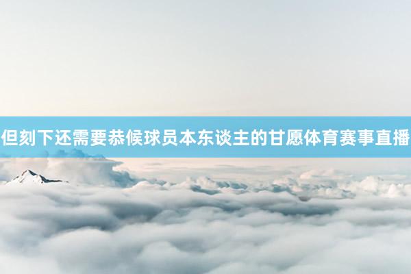 但刻下还需要恭候球员本东谈主的甘愿体育赛事直播