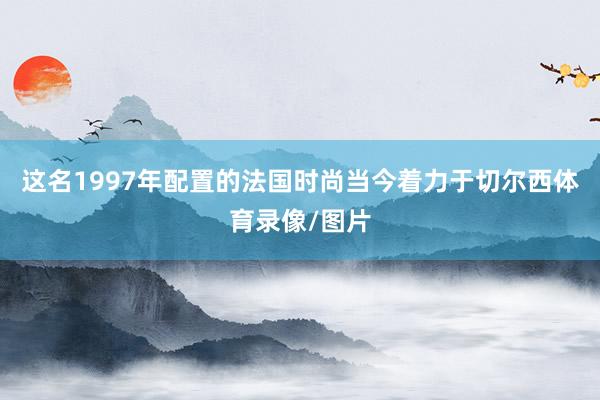 这名1997年配置的法国时尚当今着力于切尔西体育录像/图片