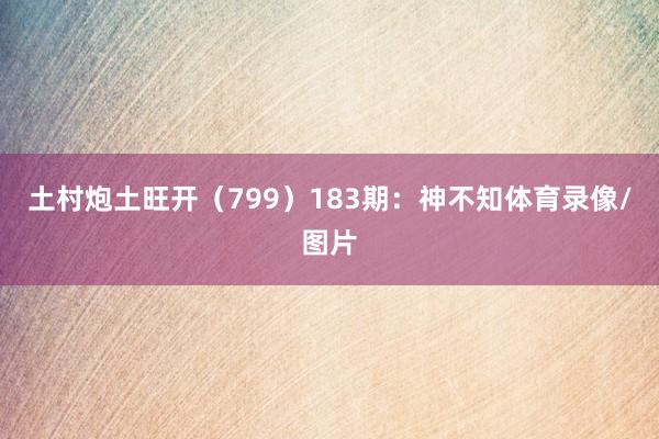 土村炮土旺开（799）　　183期：神不知体育录像/图片