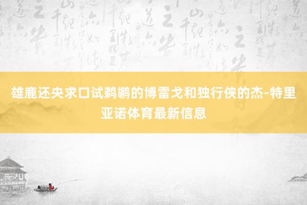 雄鹿还央求口试鹈鹕的博雷戈和独行侠的杰-特里亚诺体育最新信息