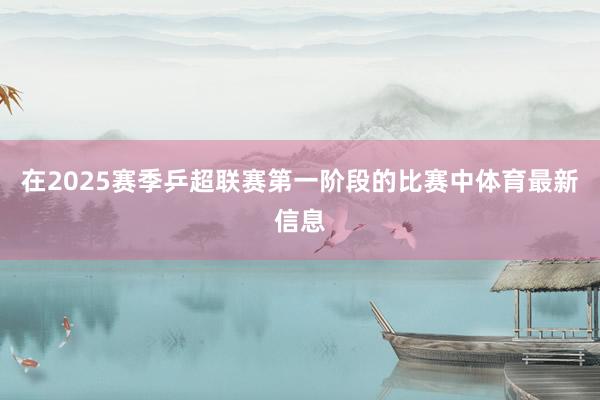 在2025赛季乒超联赛第一阶段的比赛中体育最新信息