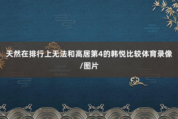 天然在排行上无法和高居第4的韩悦比较体育录像/图片