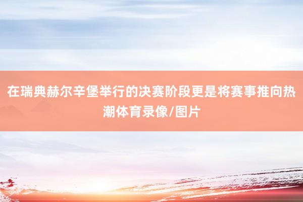 在瑞典赫尔辛堡举行的决赛阶段更是将赛事推向热潮体育录像/图片
